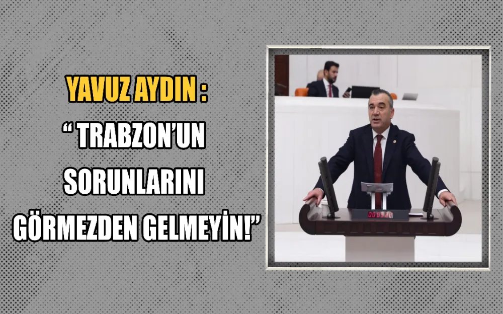 YAVUZ AYDIN : “ TRABZON’UN  SORUNLARINI  GÖRMEZDEN GELMEYİN!”