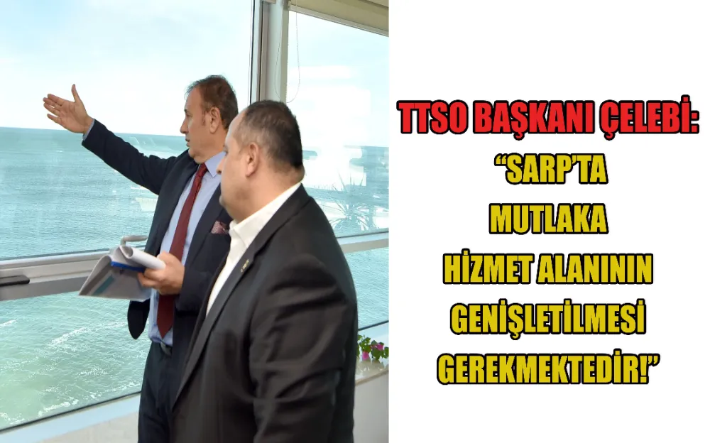 TTSO BAŞKANI ÇELEBİ: “SARP’TA MUTLAKA HİZMET ALANININ GENİŞLETİLMESİ GEREKMEKTEDİR!”