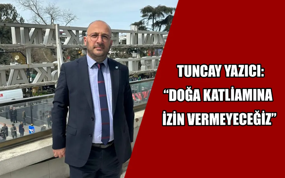  TUNCAY YAZICI: “DOĞA KATLİAMINA  İZİN VERMEYECEĞİZ”