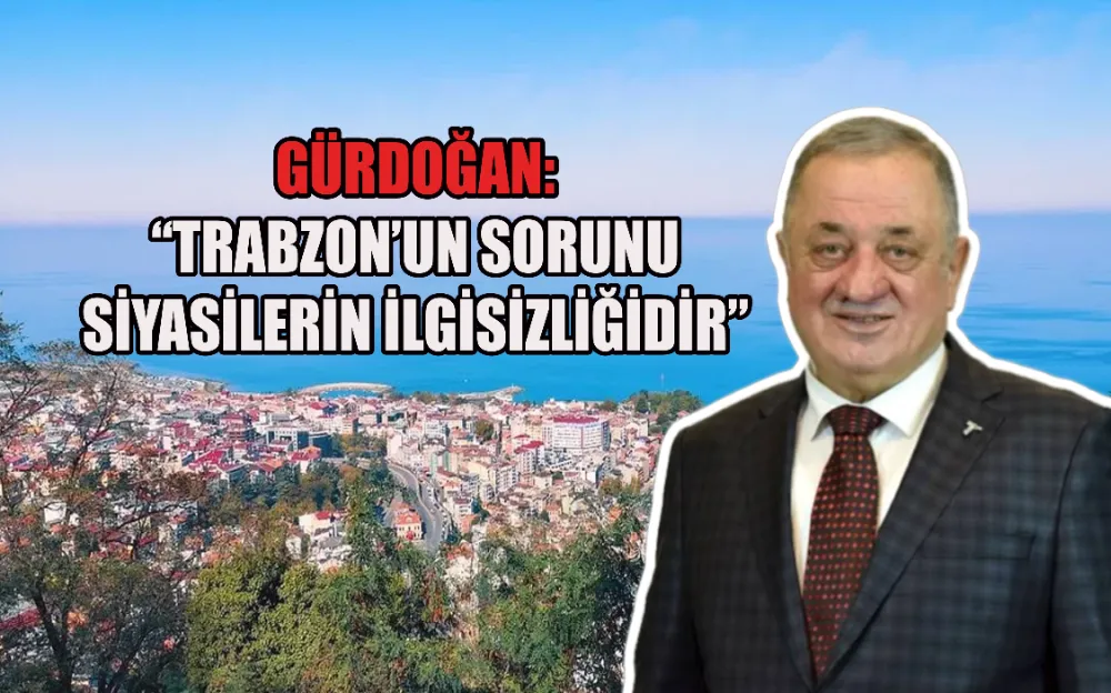 GÜRDOĞAN:“TRABZON’UN SORUNU SİYASİLERİN İLGİSİZLİĞİDİR”