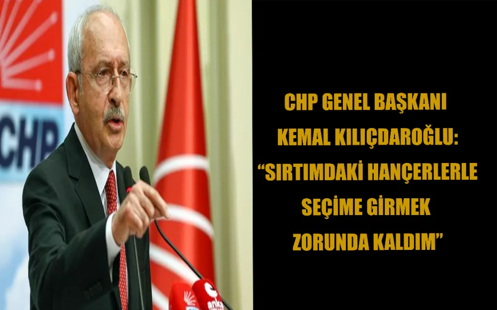 CHP GENEL BAŞKANI KEMAL KILIÇDAROĞLU: “SIRTIMDAKİ HANÇERLERLE SEÇİME GİRMEK ZORUNDA KALDIM.”