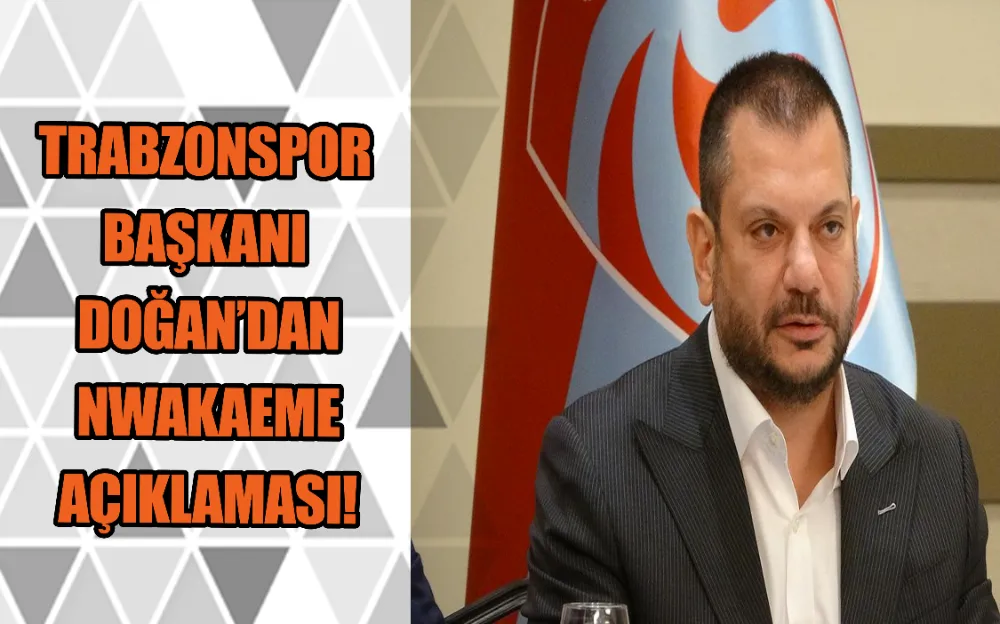 TRABZONSPOR BAŞKANI DOĞAN’DAN NWAKAEME AÇIKLAMASI!