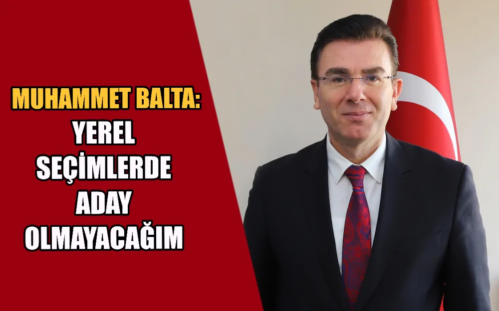 MUHAMMET BALTA: YEREL SEÇİMLERDE ADAY OLMAYACAĞIM 