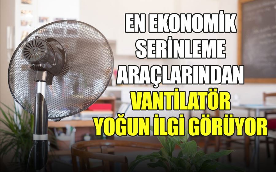 EN EKONOMİK  SERİNLEME  ARAÇLARINDAN  VANTİLATÖR  YOĞUN İLGİ GÖRÜYOR