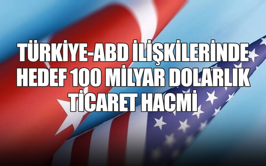 TÜRKİYE-ABD İLİŞKİLERİNDE HEDEF 100 MİLYAR DOLARLIK TİCARET HACMİ