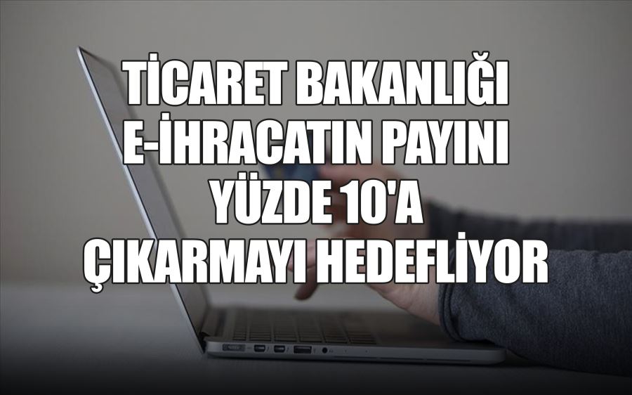 TİCARET BAKANLIĞI  E-İHRACATIN PAYINI  YÜZDE 10