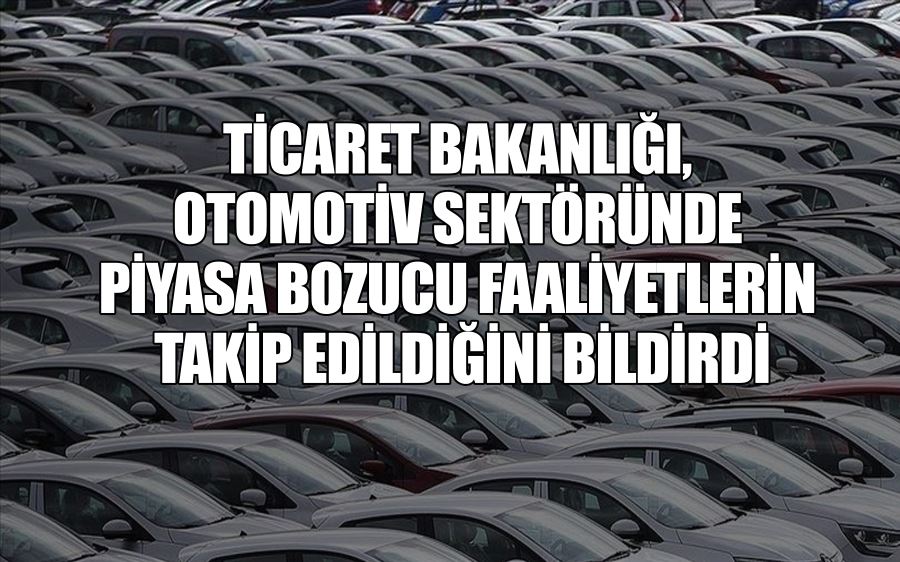 TİCARET BAKANLIĞI,  OTOMOTİV SEKTÖRÜNDE  PİYASA BOZUCU FAALİYETLERİN  TAKİP EDİLDİĞİNİ BİLDİRDİ