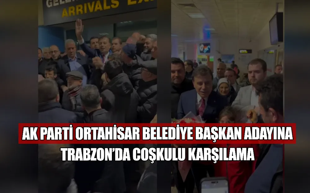 AK PARTİ ORTAHİSAR BELEDİYE BAŞKAN ADAYINA  TRABZON’DA COŞKULU KARŞILAMA 