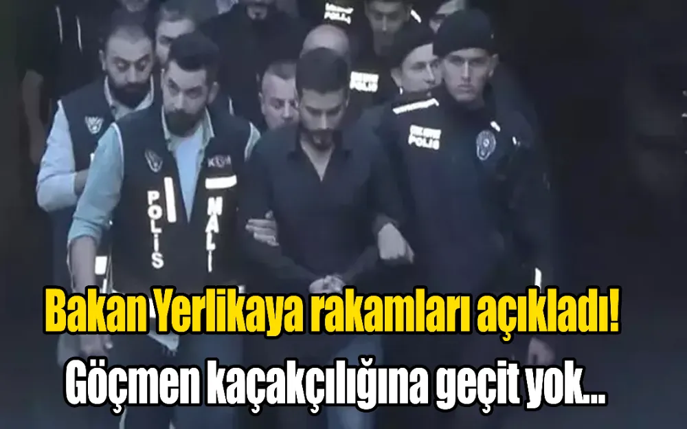 BAKAN YERLİKAYA RAKAMLARI PAYLAŞTI!GÖÇMEN KAÇAKÇILIĞINA GEÇİT YOK…