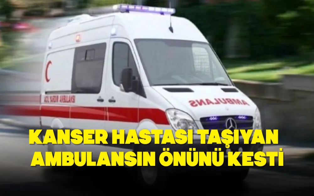 KANSER HASTASI TAŞIYAN AMBULANSIN ÖNÜNÜ KESTİ