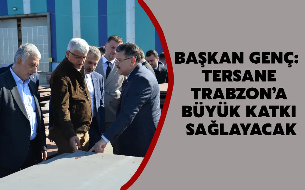 BAŞKAN GENÇ: TERSANE TRABZON’A BÜYÜK KATKI SAĞLAYACAK