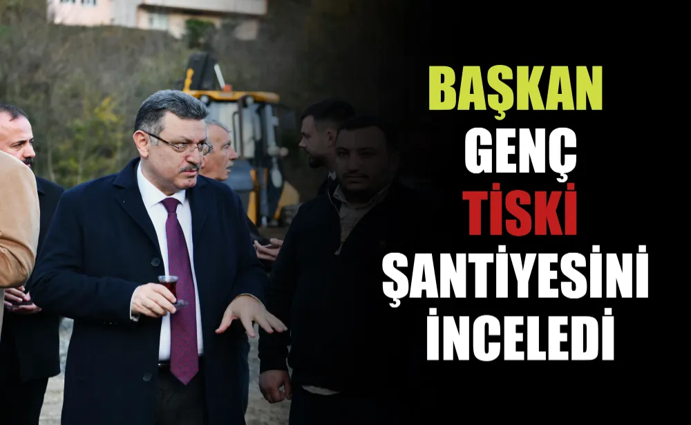 BAŞKAN GENÇ TİSKİ ŞANTİYESİNİ İNCELEDİ