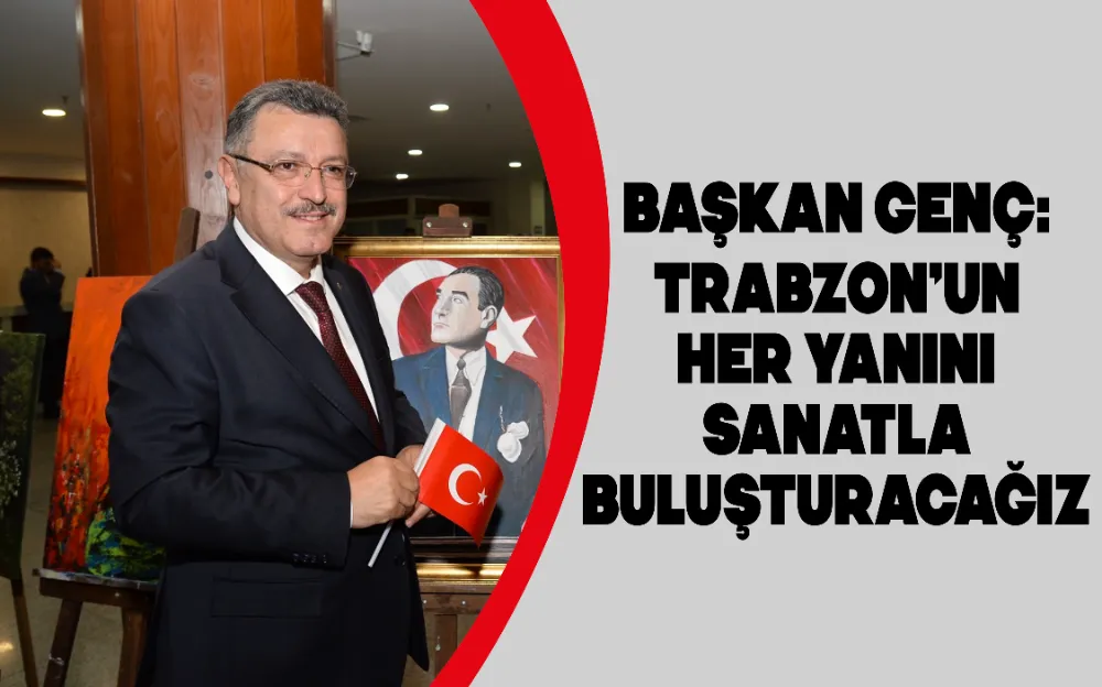 BAŞKAN GENÇ: TRABZON’UN HER YANINI SANATLA BULUŞTURACAĞIZ