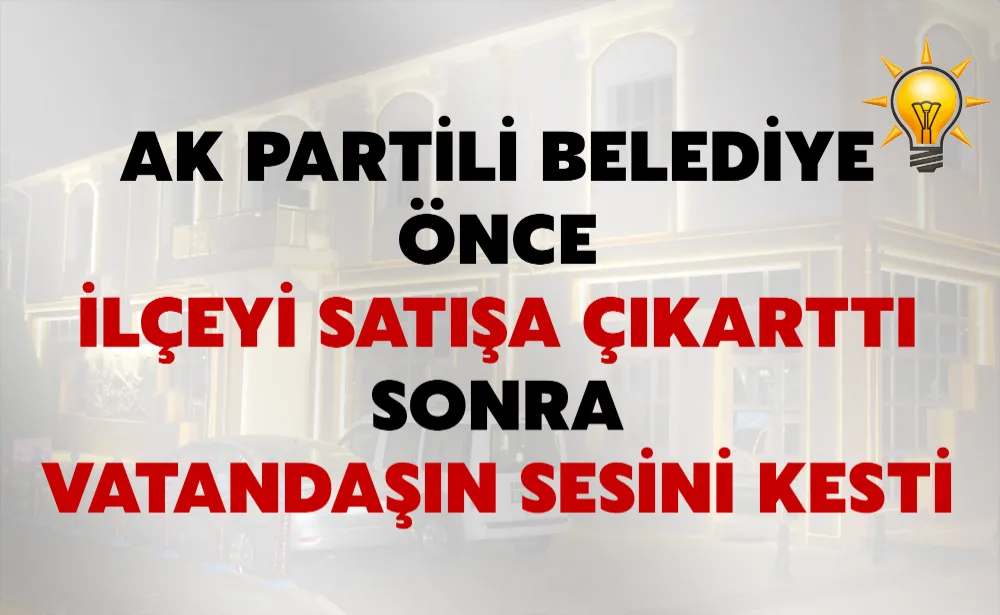 AK PARTİLİ BELEDİYE ÖNCE İLÇEYİ SATIŞA ÇIKARTTI SONRA VATANDAŞIN SESİNİ KESTİ