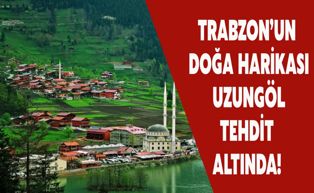 Trabzon’un doğa harikası Uzungöl tehdit altında!