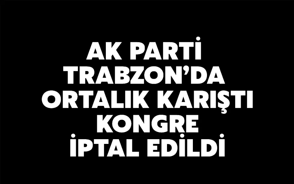 AK PARTİ  TRABZON’DA  ORTALIK KARIŞTI  KONGRE  İPTAL EDİLDİ