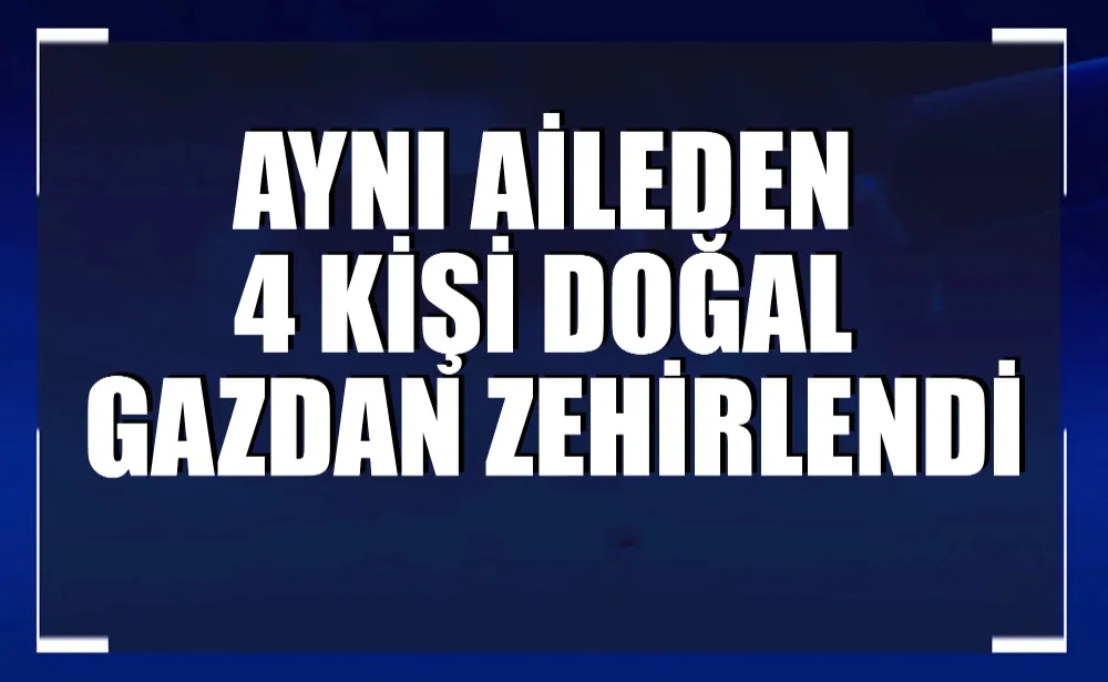 Aynı aileden 4 kişi doğal gazdan zehirlendi