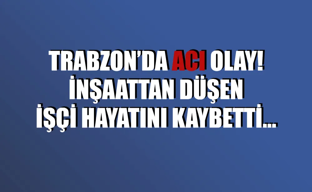 Trabzon’da acı olay! İnşaattan düşen işçi hayatını kaybetti…