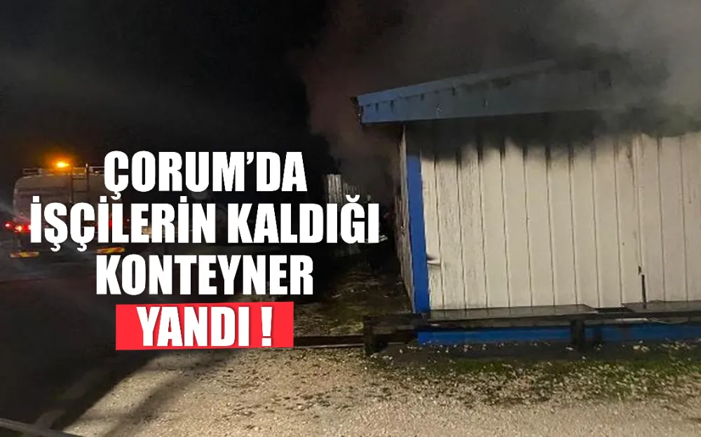 ÇORUM’DA İŞÇİLERİN KALDIĞI KONTEYNER YANDI !