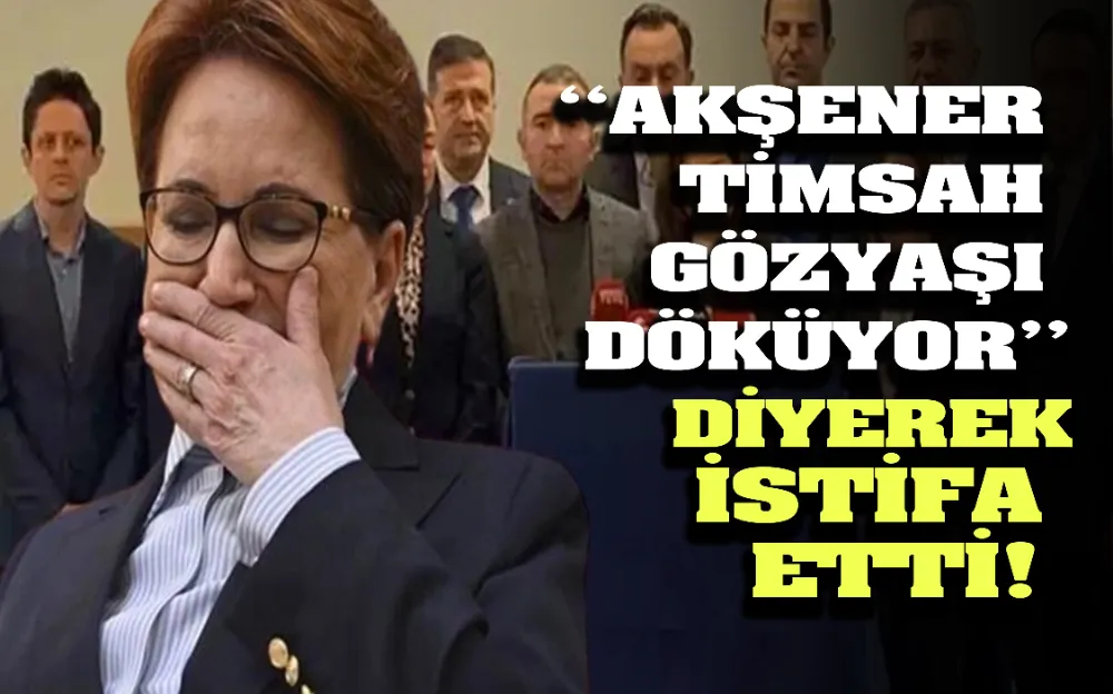 ‘‘AKŞENER  TİMSAH  GÖZYAŞI  DÖKÜYOR’’ DİYEREK İSTİFA  ETTİ! 