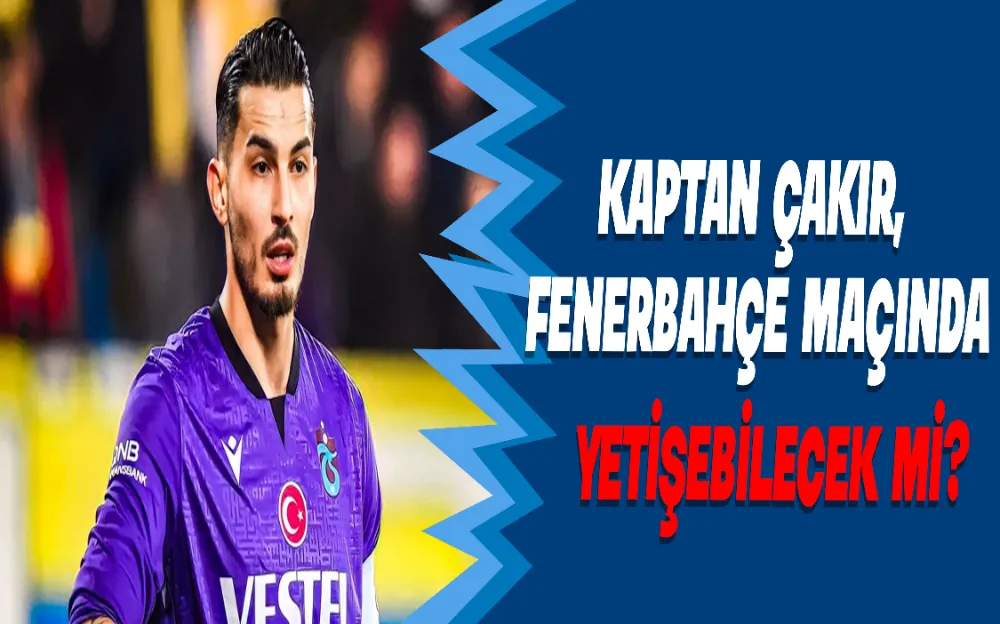 KAPTAN ÇAKIR,  FENERBAHÇE MAÇINDA  YETİŞEBİLECEK Mİ?