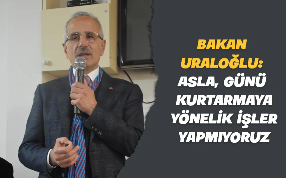 BAKAN URALOĞLU: ASLA GÜNÜ KURTARMAYA YÖNELİK İŞLER YAPMIYORUZ