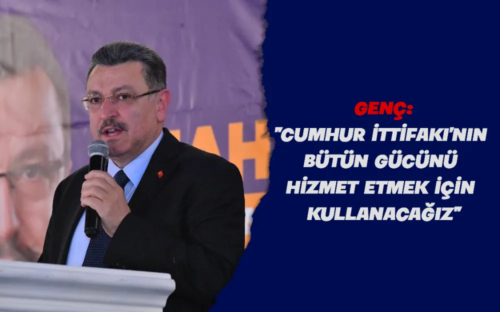 GENÇ: “CUMHUR İTTİFAKI’NIN BÜTÜN GÜCÜNÜ HİZMET ETMEK İÇİN KULLANACAĞIZ”