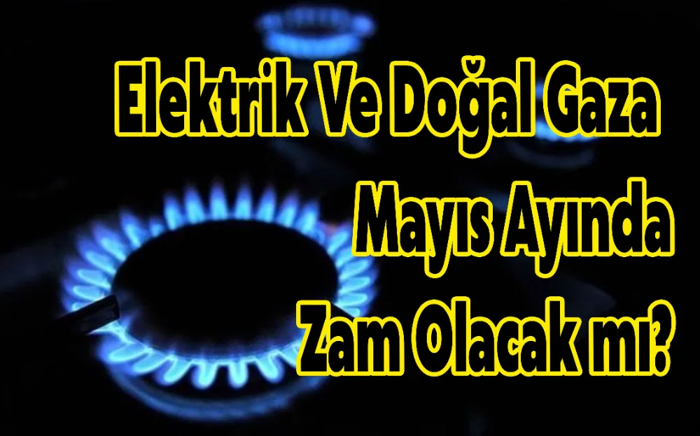 ELEKTRİK VE DOĞAL GAZA MAYIS AYINDA ZAM OLACAK MI?