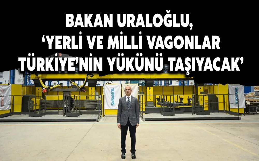 BAKAN URALOĞLU, ‘YERLİ VE MİLLİ VAGONLAR TÜRKİYE’NİN YÜKÜNÜ TAŞIYACAK’