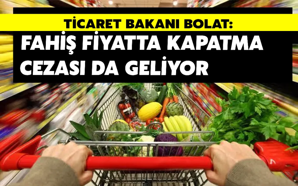 TİCARET BAKANI BOLAT: FAHİŞ FİYATTA KAPATMA CEZASI DA GELİYOR!