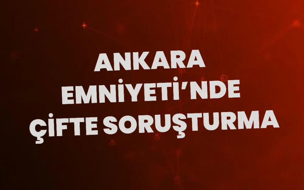 ANKARA EMNİYETİ’NDE ÇİFTE SORUŞTURMA