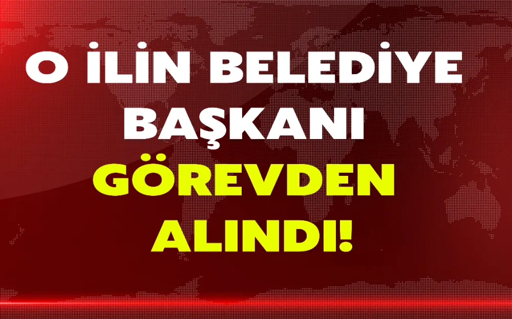 O İLİN BELEDİYE BAŞKANI GÖREVDEN ALINDI!