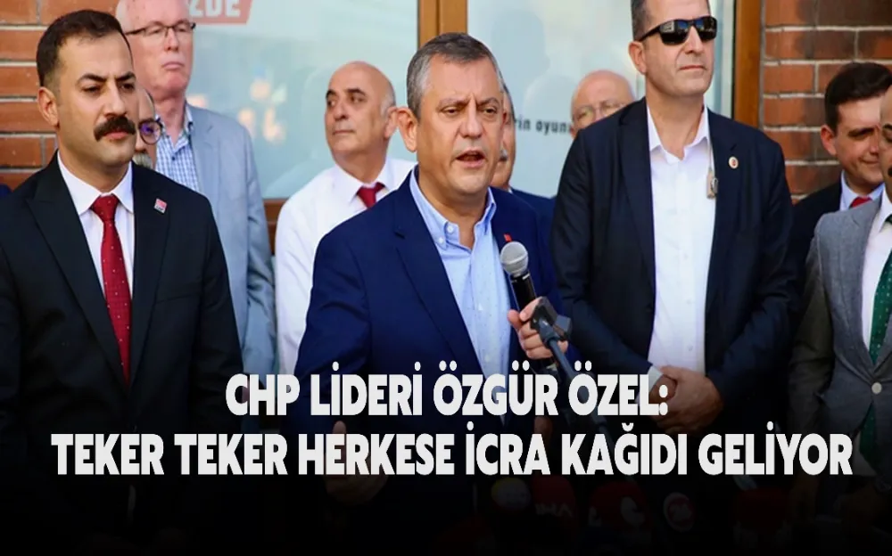 CHP LİDERİ ÖZGÜR ÖZEL: TEKER TEKER HERKESE İCRA KAĞIDI GELİYOR