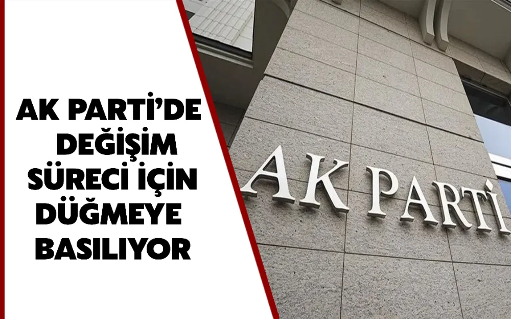 AK PARTİ’DE DEĞİŞİM SÜRECİ İÇİN DÜĞMEYE BASILIYOR