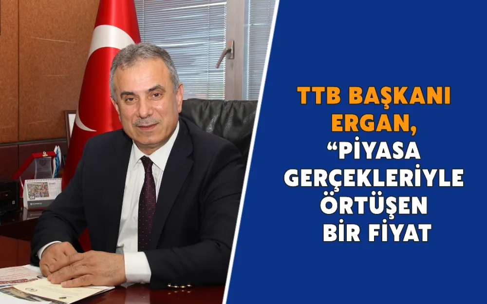 TTB BAŞKANI ERGAN, “PİYASA GERÇEKLERİYLE ÖRTÜŞEN BİR FİYAT