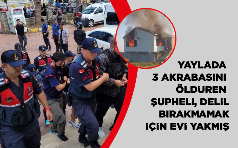 Yaylada 3 akrabasını öldüren şüpheli, delil bırakmamak için evi yakmış